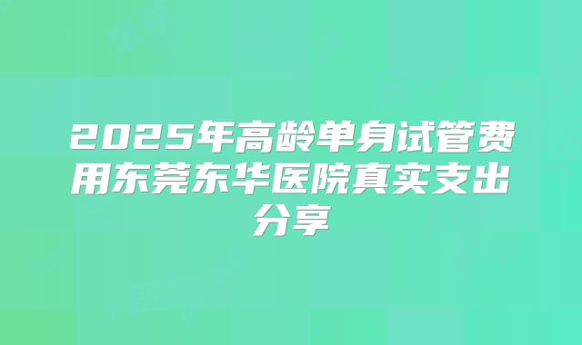 2025年高龄单身试管费用东莞东华医院真实支出分享