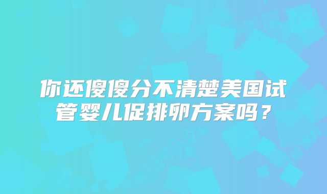 你还傻傻分不清楚美国试管婴儿促排卵方案吗?