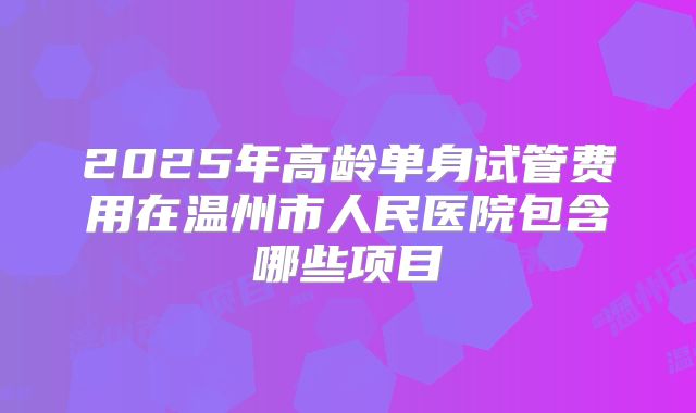 2025年高龄单身试管费用在温州市人民医院包含哪些项目