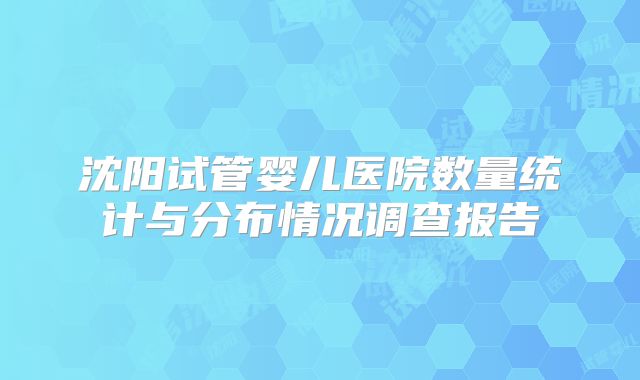 沈阳试管婴儿医院数量统计与分布情况调查报告