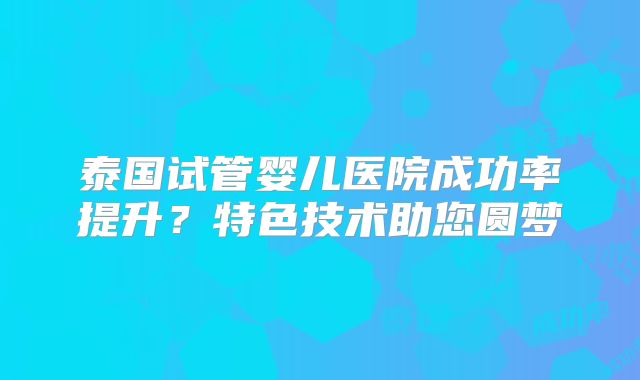 泰国试管婴儿医院成功率提升？特色技术助您圆梦