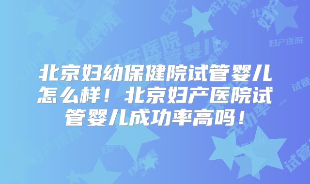 北京妇幼保健院试管婴儿怎么样！北京妇产医院试管婴儿成功率高吗！