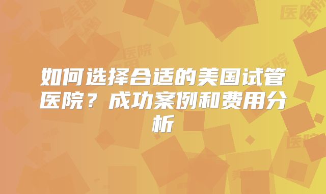 如何选择合适的美国试管医院？成功案例和费用分析