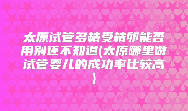 太原试管多精受精卵能否用别还不知道(太原哪里做试管婴儿的成功率比较高)