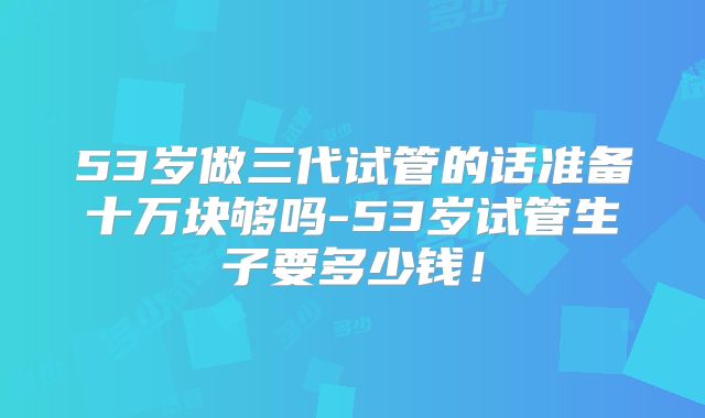 53岁做三代试管的话准备十万块够吗-53岁试管生子要多少钱!