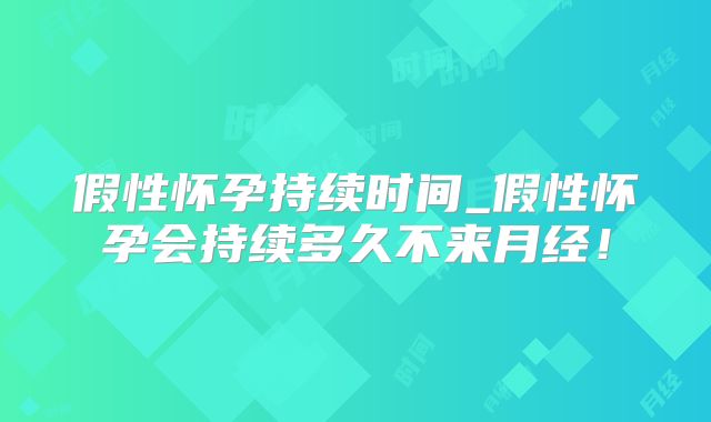 假性怀孕持续时间_假性怀孕会持续多久不来月经！