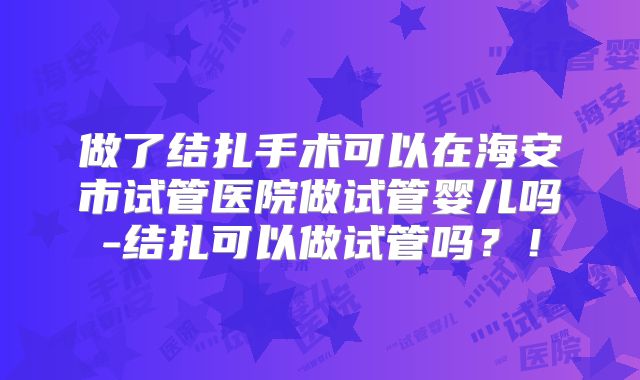 做了结扎手术可以在海安市试管医院做试管婴儿吗-结扎可以做试管吗？！