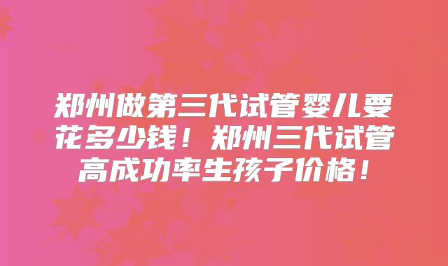 郑州做第三代试管婴儿要花多少钱！郑州三代试管高成功率生孩子价格！