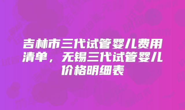 吉林市三代试管婴儿费用清单，无锡三代试管婴儿价格明细表