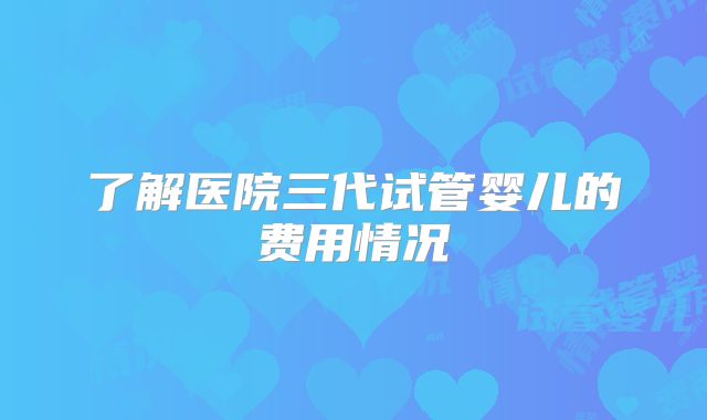 了解医院三代试管婴儿的费用情况