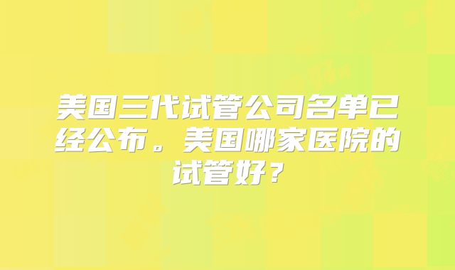 美国三代试管公司名单已经公布。美国哪家医院的试管好?