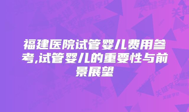 福建医院试管婴儿费用参考,试管婴儿的重要性与前景展望
