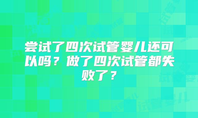 尝试了四次试管婴儿还可以吗?做了四次试管都失败了?