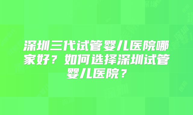 深圳三代试管婴儿医院哪家好？如何选择深圳试管婴儿医院？