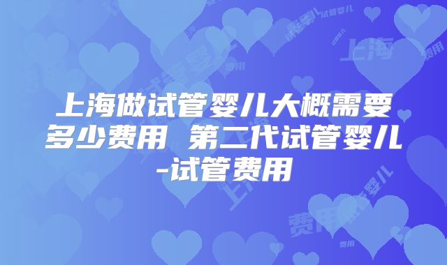 上海做试管婴儿大概需要多少费用 第二代试管婴儿-试管费用