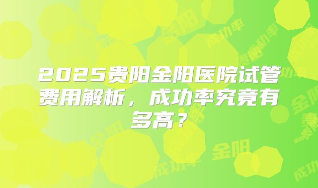 2025贵阳金阳医院试管费用解析，成功率究竟有多高？