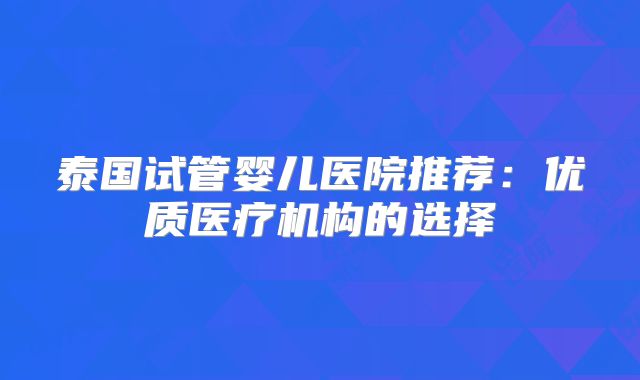 泰国试管婴儿医院推荐：优质医疗机构的选择