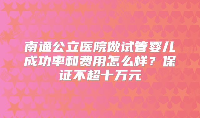 南通公立医院做试管婴儿成功率和费用怎么样？保证不超十万元