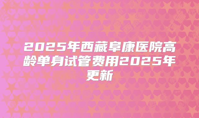 2025年西藏阜康医院高龄单身试管费用2025年更新