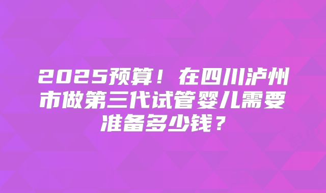 2025预算!在四川泸州市做第三代试管婴儿需要准备多少钱?
