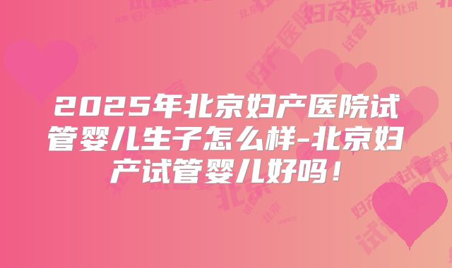 2025年北京妇产医院试管婴儿生子怎么样-北京妇产试管婴儿好吗！