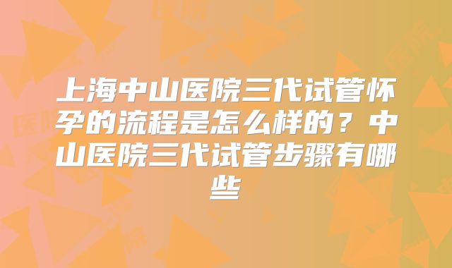 上海中山医院三代试管怀孕的流程是怎么样的?中山医院三代试管步骤有哪些