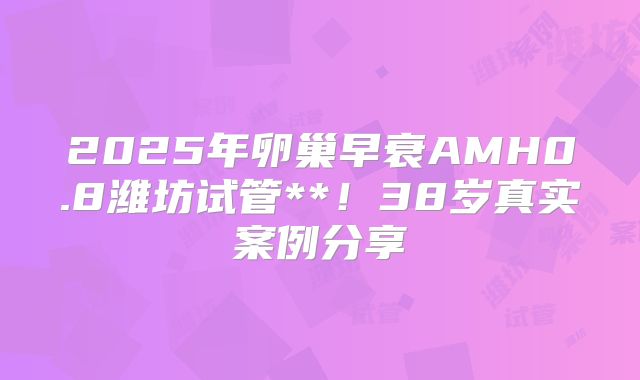 2025年卵巢早衰AMH0.8潍坊试管**！38岁真实案例分享