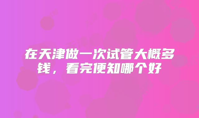 在天津做一次试管大概多钱，看完便知哪个好