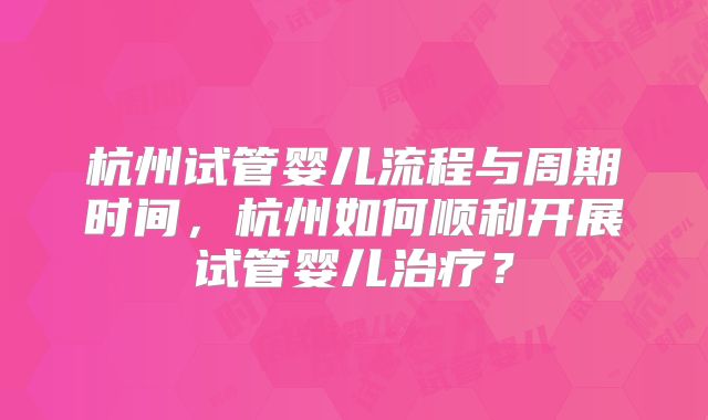 杭州试管婴儿流程与周期时间,杭州如何顺利开展试管婴儿治疗?