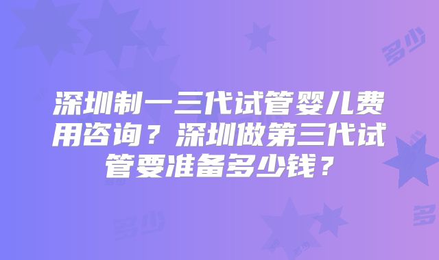 深圳制一三代试管婴儿费用咨询？深圳做第三代试管要准备多少钱？