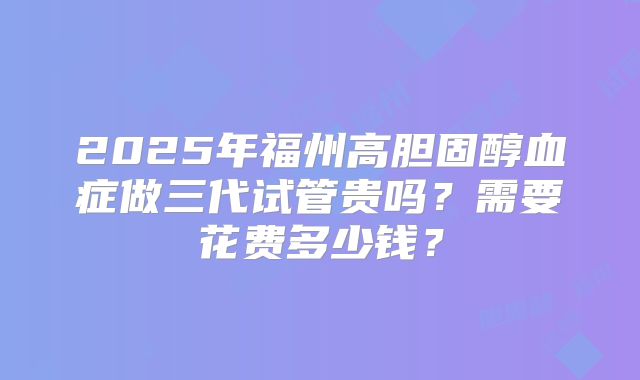 2025年福州高胆固醇血症做三代试管贵吗？需要花费多少钱？