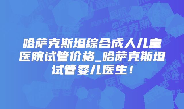 哈萨克斯坦综合成人儿童医院试管价格_哈萨克斯坦试管婴儿医生！