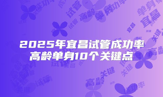 2025年宜昌试管成功率高龄单身10个关键点
