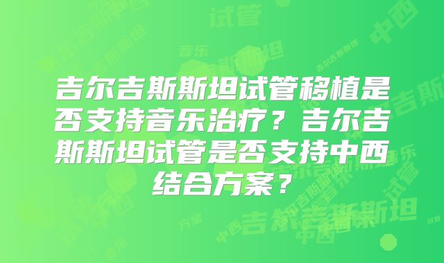 吉尔吉斯斯坦试管移植是否支持音乐治疗？吉尔吉斯斯坦试管是否支持中西结合方案？