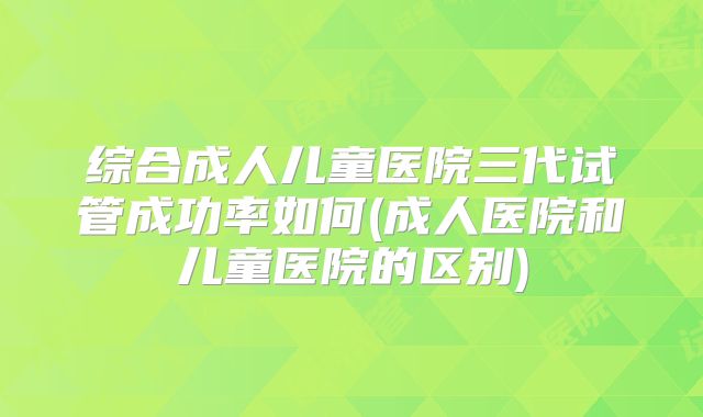 综合成人儿童医院三代试管成功率如何(成人医院和儿童医院的区别)