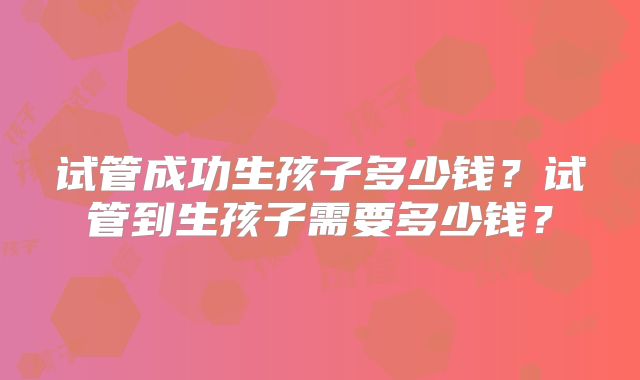 试管成功生孩子多少钱？试管到生孩子需要多少钱？