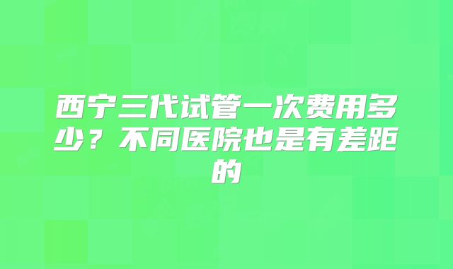 西宁三代试管一次费用多少？不同医院也是有差距的