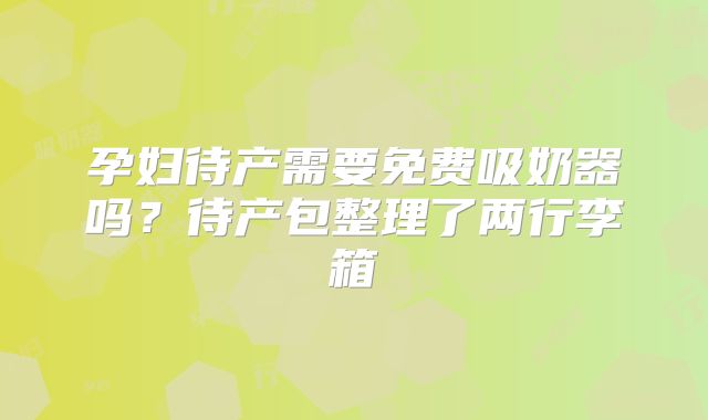 孕妇待产需要免费吸奶器吗?待产包整理了两行李箱