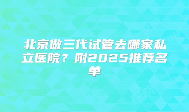 北京做三代试管去哪家私立医院?附2025推荐名单