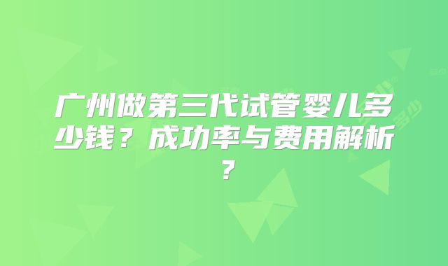 广州做第三代试管婴儿多少钱？成功率与费用解析？