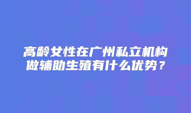 高龄女性在广州私立机构做辅助生殖有什么优势？