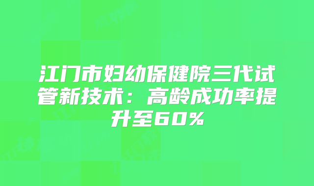 江门市妇幼保健院三代试管新技术：高龄成功率提升至60%