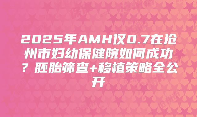 2025年AMH仅0.7在沧州市妇幼保健院如何成功？胚胎筛查+移植策略全公开