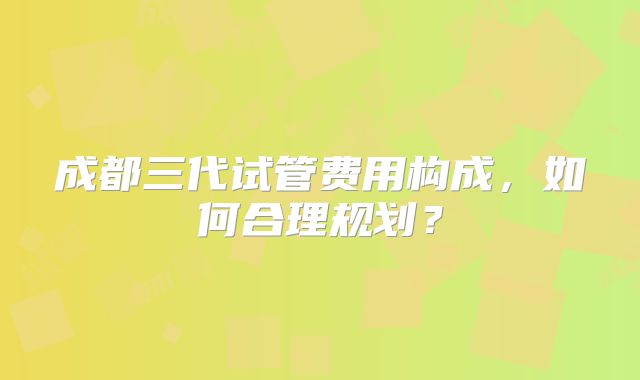 成都三代试管费用构成，如何合理规划？