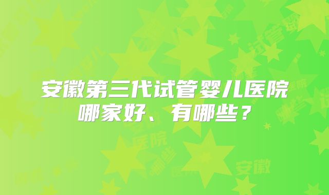 安徽第三代试管婴儿医院哪家好、有哪些？