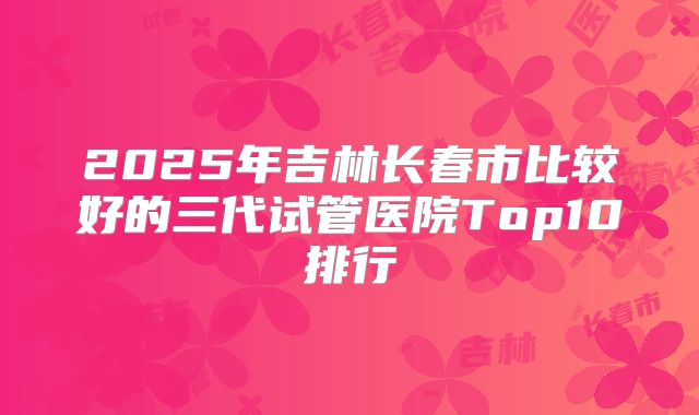 2025年吉林长春市比较好的三代试管医院Top10排行