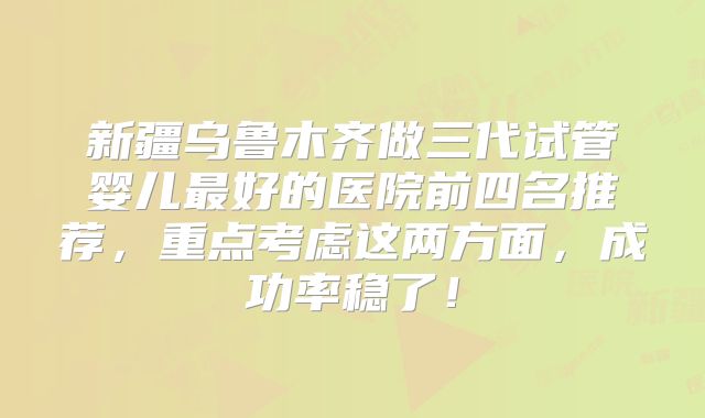 新疆乌鲁木齐做三代试管婴儿最好的医院前四名推荐，重点考虑这两方面，成功率稳了！
