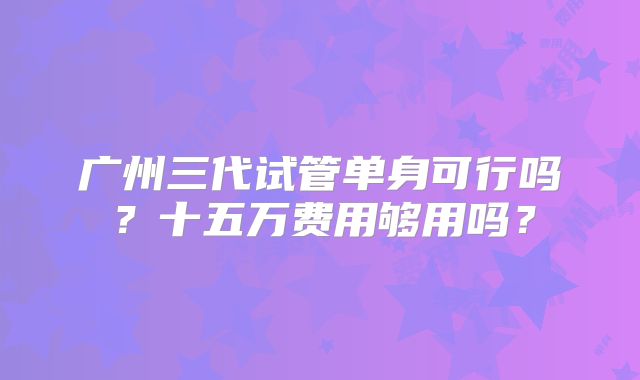 广州三代试管单身可行吗？十五万费用够用吗？