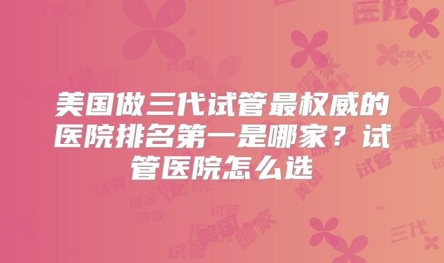 美国做三代试管最权威的医院排名第一是哪家？试管医院怎么选