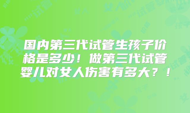 国内第三代试管生孩子价格是多少！做第三代试管婴儿对女人伤害有多大？！